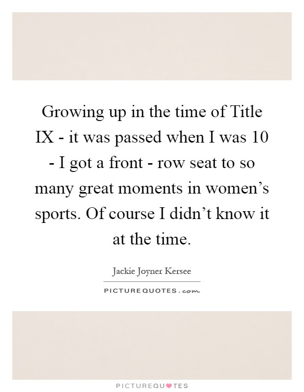 Growing up in the time of Title IX - it was passed when I was 10 - I got a front - row seat to so many great moments in women’s sports. Of course I didn’t know it at the time Picture Quote #1
