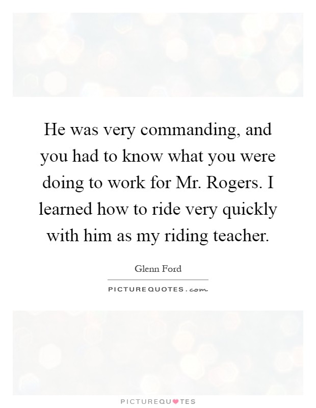 He was very commanding, and you had to know what you were doing to work for Mr. Rogers. I learned how to ride very quickly with him as my riding teacher Picture Quote #1