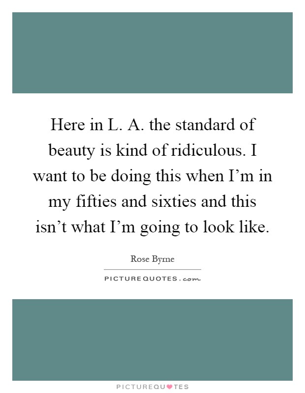 Here in L. A. the standard of beauty is kind of ridiculous. I want to be doing this when I’m in my fifties and sixties and this isn’t what I’m going to look like Picture Quote #1