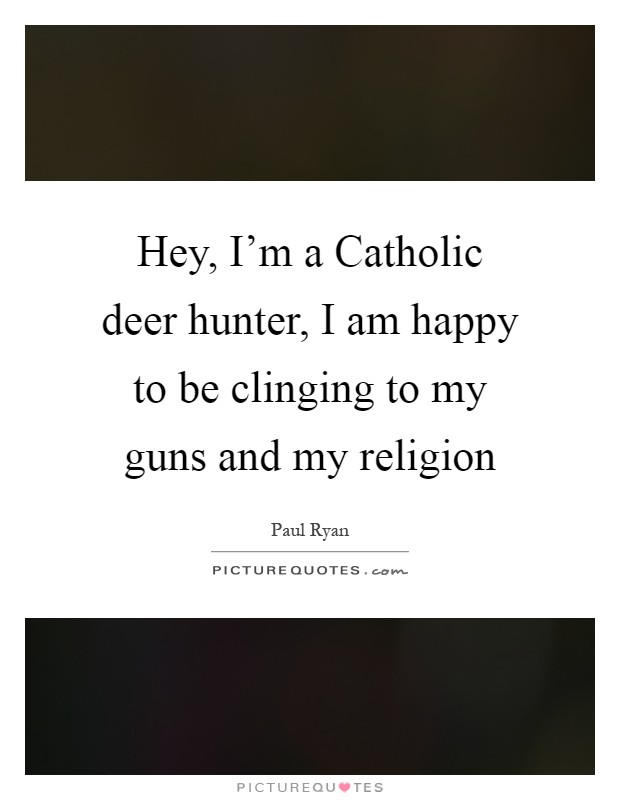 Hey, I’m a Catholic deer hunter, I am happy to be clinging to my guns and my religion Picture Quote #1