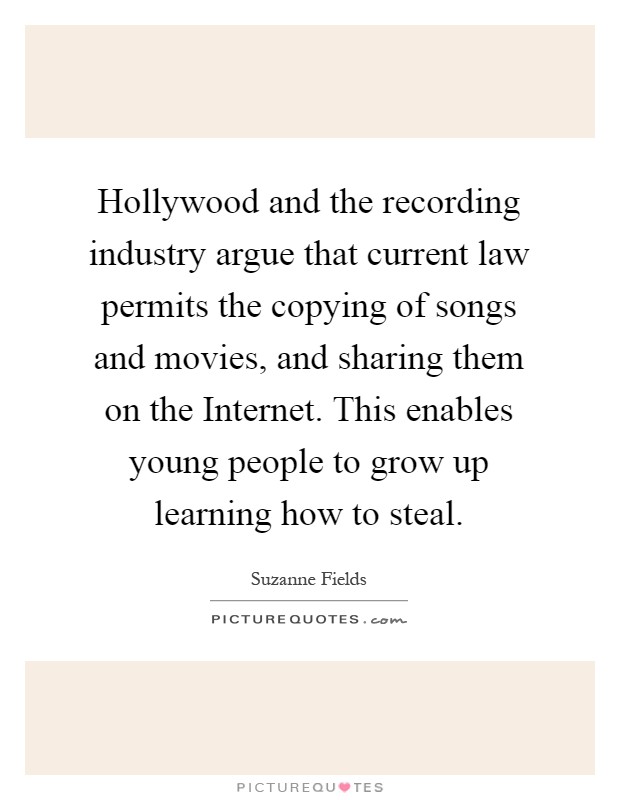 Hollywood and the recording industry argue that current law permits the copying of songs and movies, and sharing them on the Internet. This enables young people to grow up learning how to steal Picture Quote #1