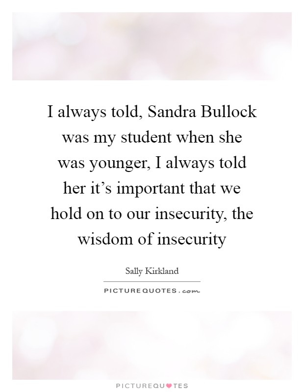 I always told, Sandra Bullock was my student when she was younger, I always told her it’s important that we hold on to our insecurity, the wisdom of insecurity Picture Quote #1