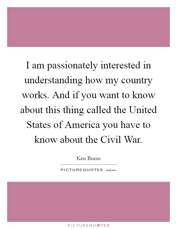 I am passionately interested in understanding how my country works. And if you want to know about this thing called the United States of America you have to know about the Civil War Picture Quote #1