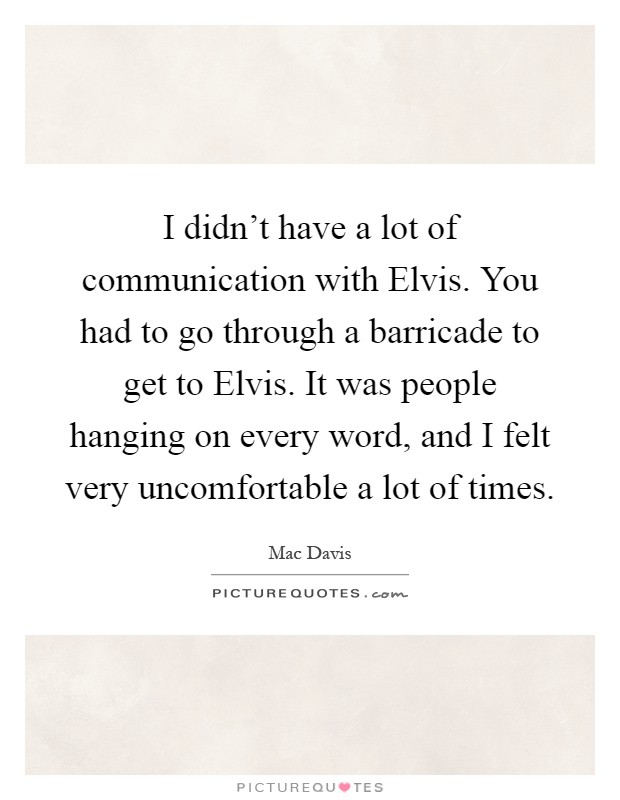 I didn't have a lot of communication with Elvis. You had to go through a barricade to get to Elvis. It was people hanging on every word, and I felt very uncomfortable a lot of times Picture Quote #1