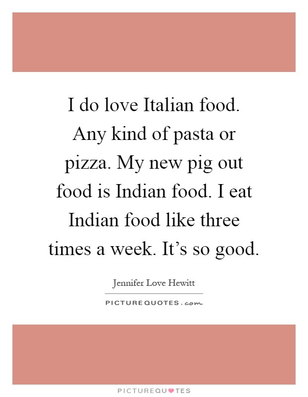 I do love Italian food. Any kind of pasta or pizza. My new pig out food is Indian food. I eat Indian food like three times a week. It's so good Picture Quote #1