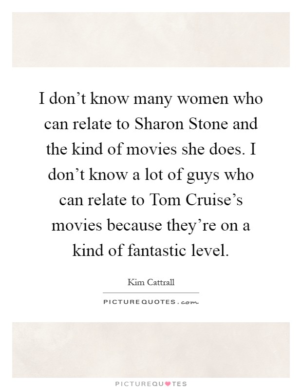 I don’t know many women who can relate to Sharon Stone and the kind of movies she does. I don’t know a lot of guys who can relate to Tom Cruise’s movies because they’re on a kind of fantastic level Picture Quote #1