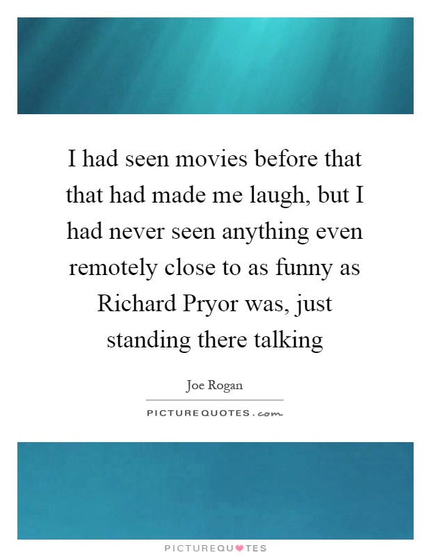I had seen movies before that that had made me laugh, but I had never seen anything even remotely close to as funny as Richard Pryor was, just standing there talking Picture Quote #1