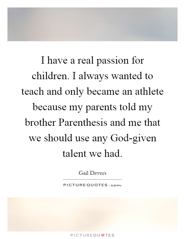 I have a real passion for children. I always wanted to teach and only became an athlete because my parents told my brother Parenthesis and me that we should use any God-given talent we had Picture Quote #1