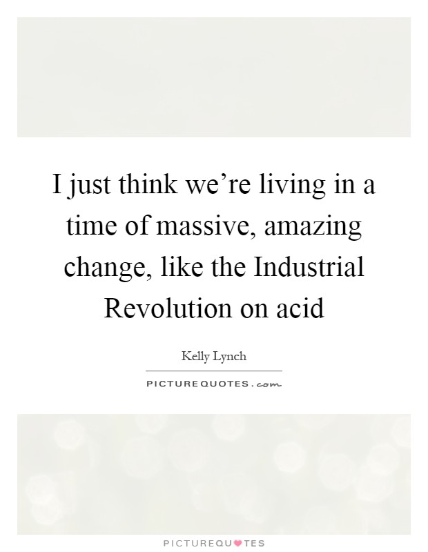 I just think we’re living in a time of massive, amazing change, like the Industrial Revolution on acid Picture Quote #1