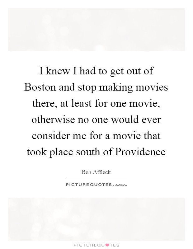 I knew I had to get out of Boston and stop making movies there, at least for one movie, otherwise no one would ever consider me for a movie that took place south of Providence Picture Quote #1