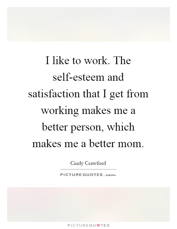 I like to work. The self-esteem and satisfaction that I get from working makes me a better person, which makes me a better mom Picture Quote #1