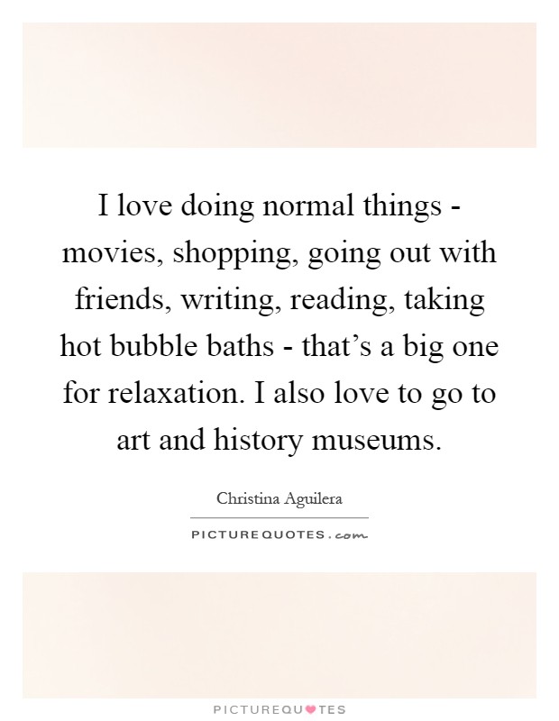 I love doing normal things - movies, shopping, going out with friends, writing, reading, taking hot bubble baths - that’s a big one for relaxation. I also love to go to art and history museums Picture Quote #1