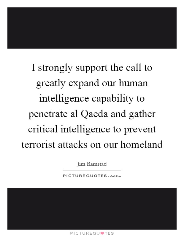 I strongly support the call to greatly expand our human intelligence capability to penetrate al Qaeda and gather critical intelligence to prevent terrorist attacks on our homeland Picture Quote #1