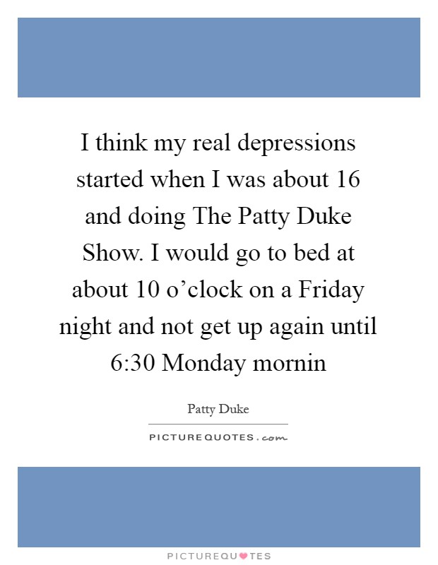 I think my real depressions started when I was about 16 and doing The Patty Duke Show. I would go to bed at about 10 o’clock on a Friday night and not get up again until 6:30 Monday mornin Picture Quote #1