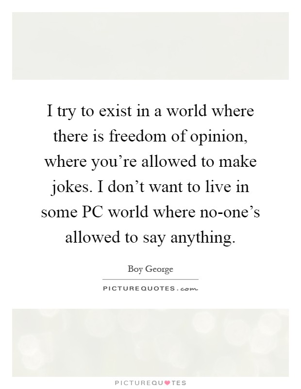 I try to exist in a world where there is freedom of opinion, where you're allowed to make jokes. I don't want to live in some PC world where no-one's allowed to say anything Picture Quote #1