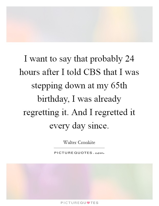I want to say that probably 24 hours after I told CBS that I was stepping down at my 65th birthday, I was already regretting it. And I regretted it every day since Picture Quote #1