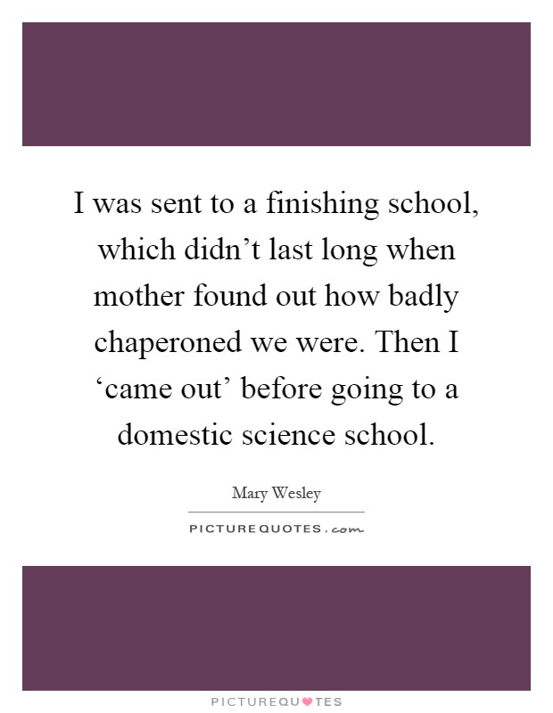 I was sent to a finishing school, which didn't last long when mother found out how badly chaperoned we were. Then I ‘came out' before going to a domestic science school Picture Quote #1