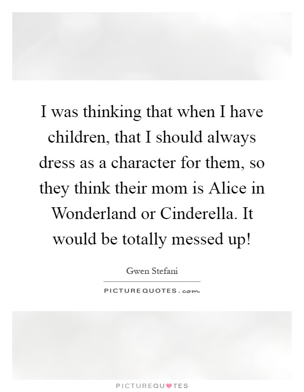 I was thinking that when I have children, that I should always dress as a character for them, so they think their mom is Alice in Wonderland or Cinderella. It would be totally messed up! Picture Quote #1