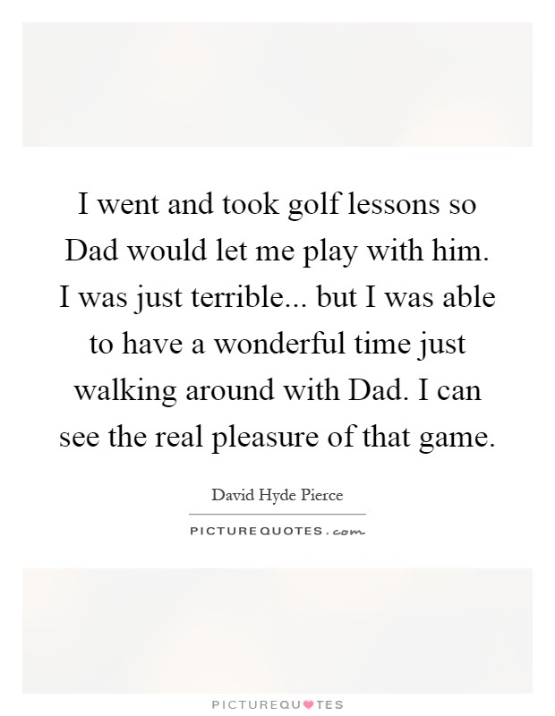 I went and took golf lessons so Dad would let me play with him. I was just terrible... but I was able to have a wonderful time just walking around with Dad. I can see the real pleasure of that game Picture Quote #1