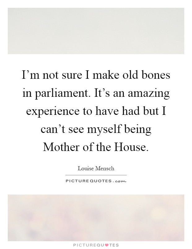 I'm not sure I make old bones in parliament. It's an amazing experience to have had but I can't see myself being Mother of the House Picture Quote #1