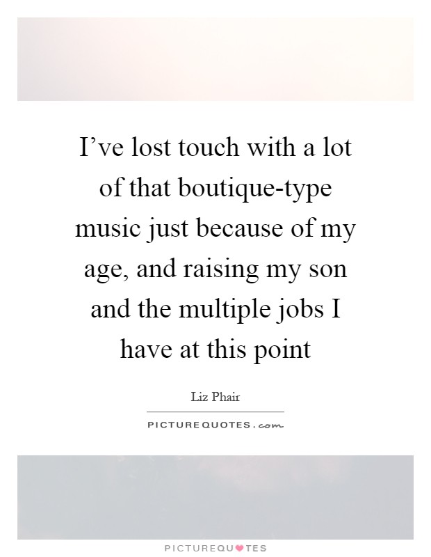 I’ve lost touch with a lot of that boutique-type music just because of my age, and raising my son and the multiple jobs I have at this point Picture Quote #1