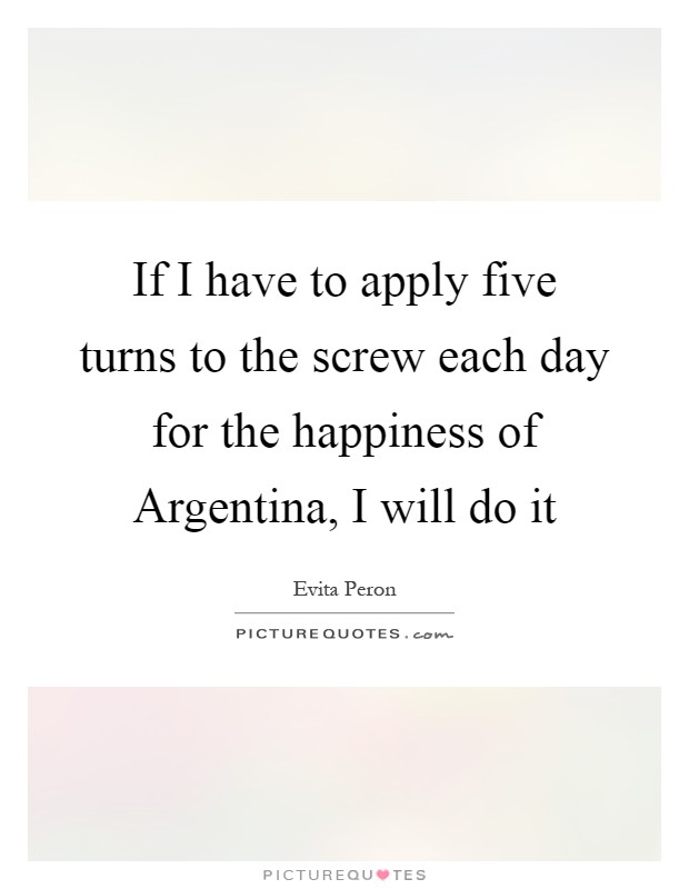 If I have to apply five turns to the screw each day for the happiness of Argentina, I will do it Picture Quote #1