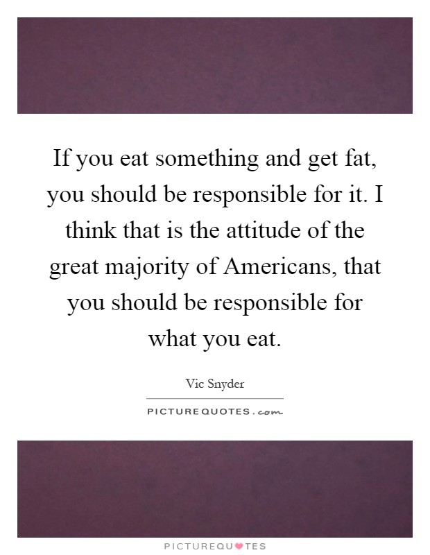 If you eat something and get fat, you should be responsible for it. I think that is the attitude of the great majority of Americans, that you should be responsible for what you eat Picture Quote #1