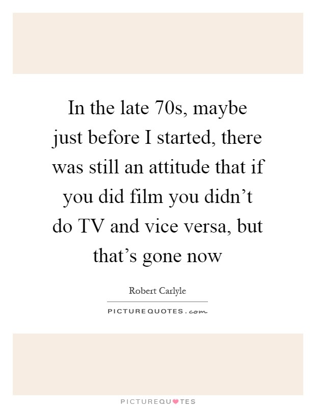 In the late  70s, maybe just before I started, there was still an attitude that if you did film you didn't do TV and vice versa, but that's gone now Picture Quote #1
