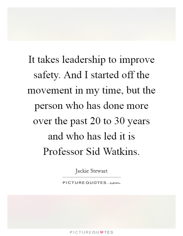 It takes leadership to improve safety. And I started off the movement in my time, but the person who has done more over the past 20 to 30 years and who has led it is Professor Sid Watkins Picture Quote #1
