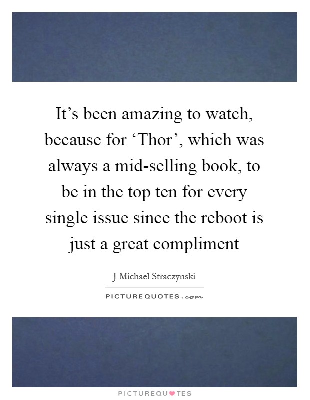 It’s been amazing to watch, because for ‘Thor’, which was always a mid-selling book, to be in the top ten for every single issue since the reboot is just a great compliment Picture Quote #1