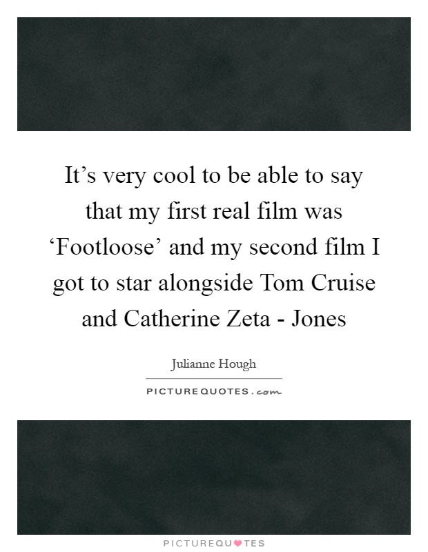 It's very cool to be able to say that my first real film was ‘Footloose' and my second film I got to star alongside Tom Cruise and Catherine Zeta - Jones Picture Quote #1