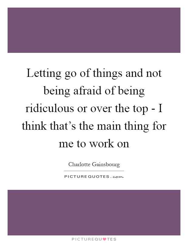 Letting go of things and not being afraid of being ridiculous or over the top - I think that’s the main thing for me to work on Picture Quote #1