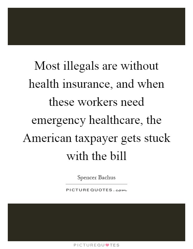 Most illegals are without health insurance, and when these workers need emergency healthcare, the American taxpayer gets stuck with the bill Picture Quote #1