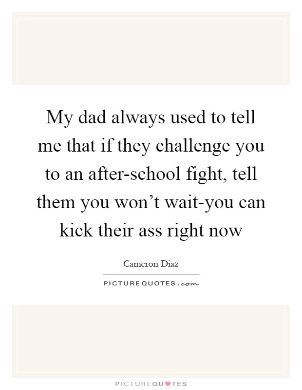 My dad always used to tell me that if they challenge you to an after-school fight, tell them you won’t wait-you can kick their ass right now Picture Quote #1