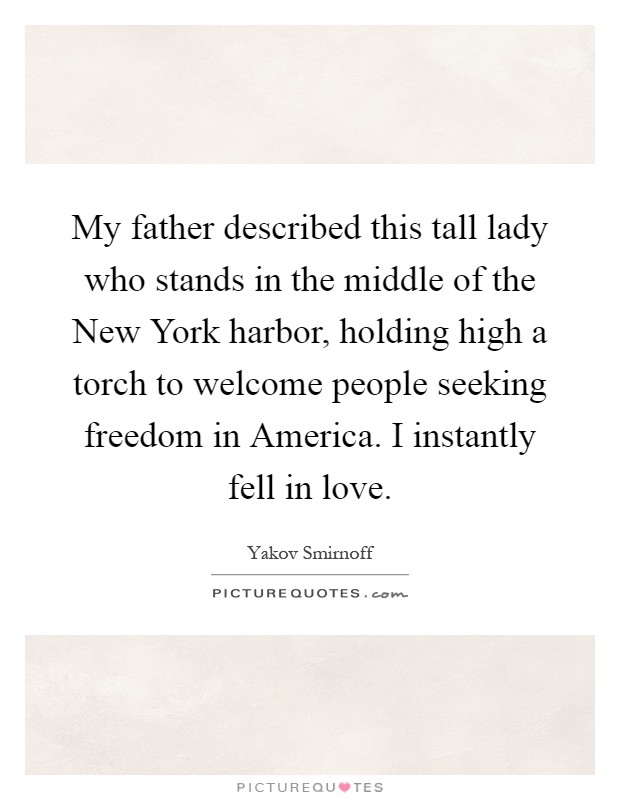 My father described this tall lady who stands in the middle of the New York harbor, holding high a torch to welcome people seeking freedom in America. I instantly fell in love Picture Quote #1