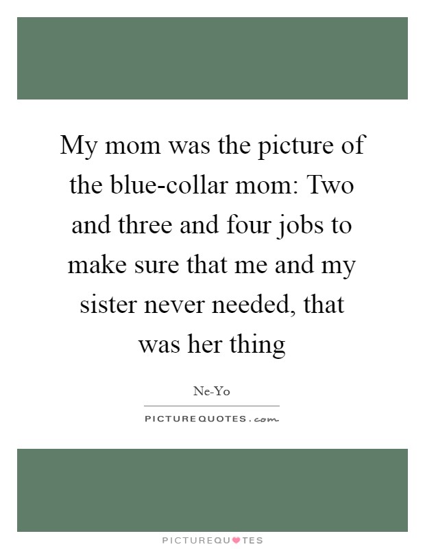 My mom was the picture of the blue-collar mom: Two and three and four jobs to make sure that me and my sister never needed, that was her thing Picture Quote #1