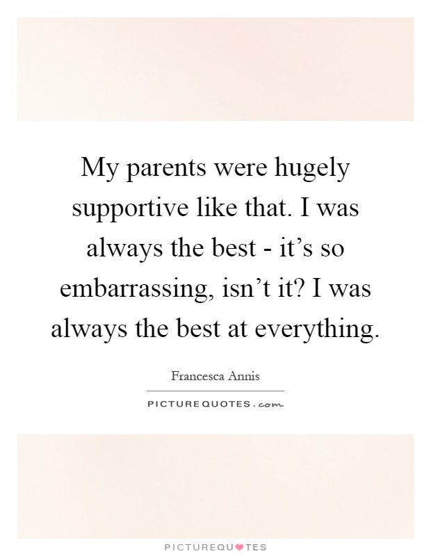 My parents were hugely supportive like that. I was always the best - it’s so embarrassing, isn’t it? I was always the best at everything Picture Quote #1