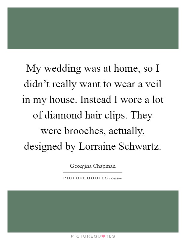 My wedding was at home, so I didn't really want to wear a veil in my house. Instead I wore a lot of diamond hair clips. They were brooches, actually, designed by Lorraine Schwartz Picture Quote #1