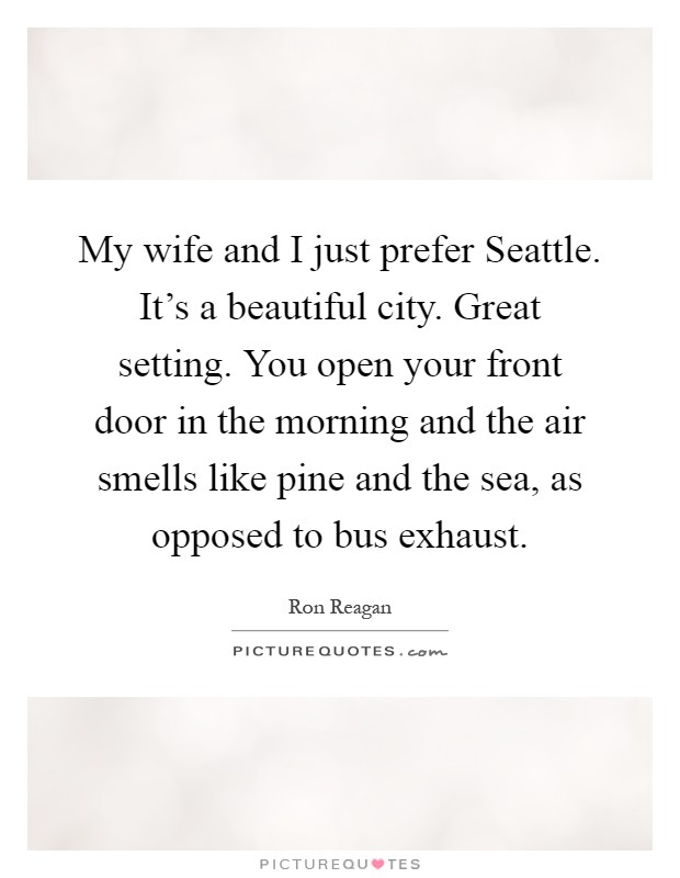 My wife and I just prefer Seattle. It's a beautiful city. Great setting. You open your front door in the morning and the air smells like pine and the sea, as opposed to bus exhaust Picture Quote #1