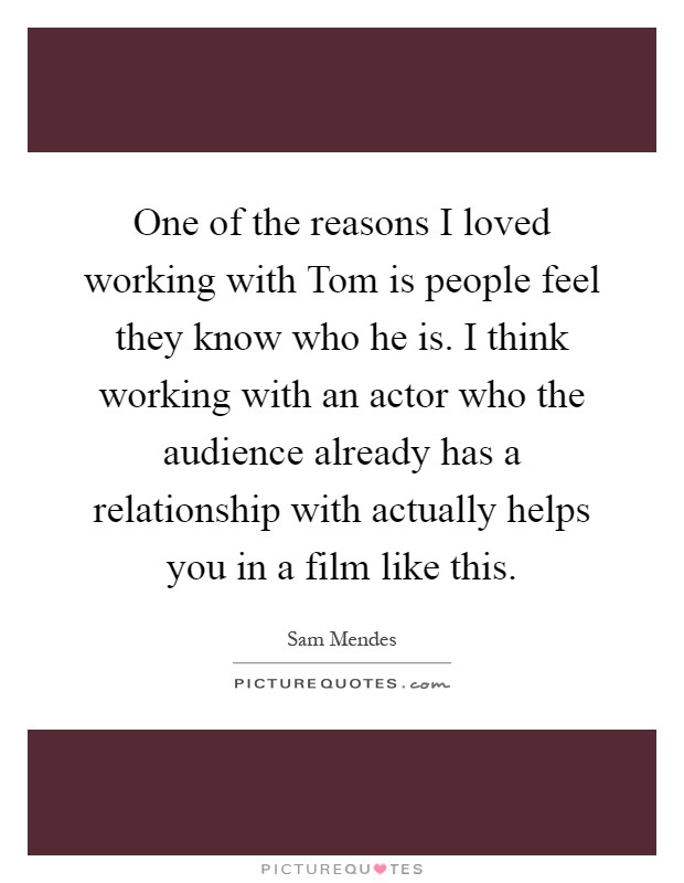 One of the reasons I loved working with Tom is people feel they know who he is. I think working with an actor who the audience already has a relationship with actually helps you in a film like this Picture Quote #1