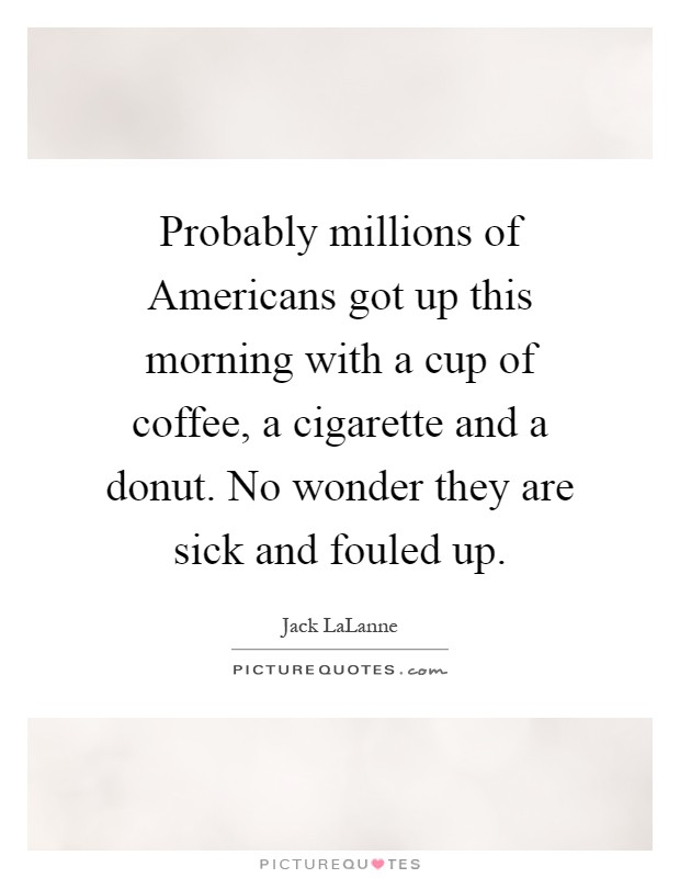 Probably millions of Americans got up this morning with a cup of coffee, a cigarette and a donut. No wonder they are sick and fouled up Picture Quote #1