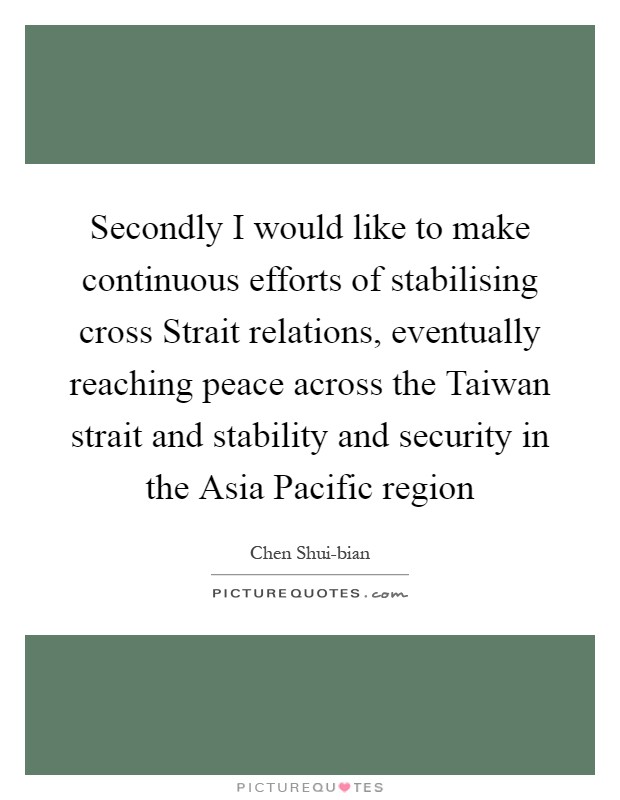 Secondly I would like to make continuous efforts of stabilising cross Strait relations, eventually reaching peace across the Taiwan strait and stability and security in the Asia Pacific region Picture Quote #1