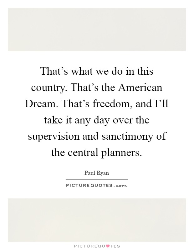 That’s what we do in this country. That’s the American Dream. That’s freedom, and I’ll take it any day over the supervision and sanctimony of the central planners Picture Quote #1