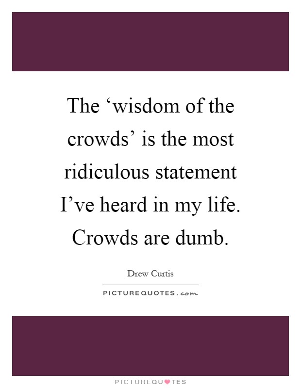 The ‘wisdom of the crowds’ is the most ridiculous statement I’ve heard in my life. Crowds are dumb Picture Quote #1