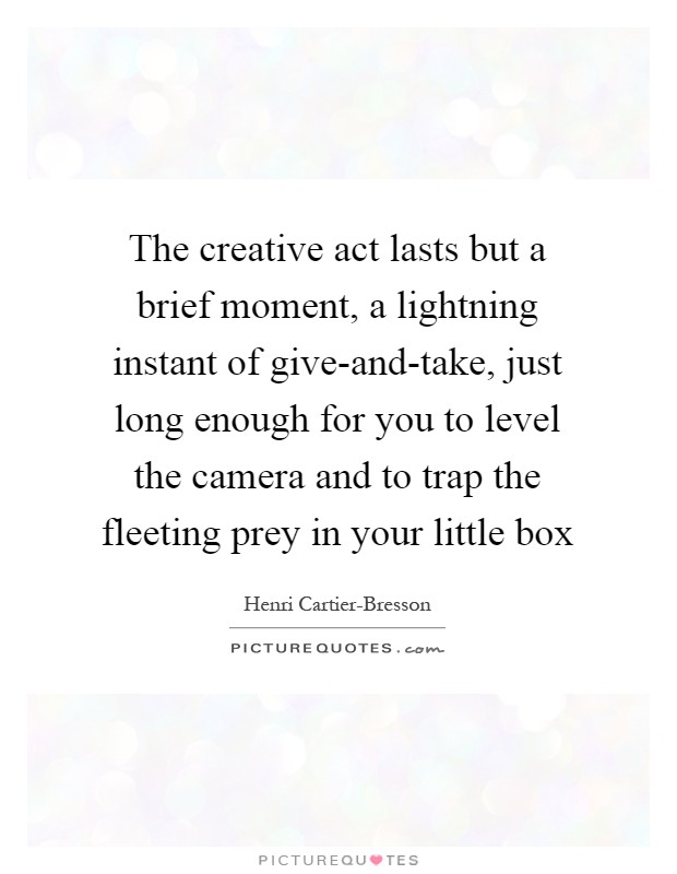 The creative act lasts but a brief moment, a lightning instant of give-and-take, just long enough for you to level the camera and to trap the fleeting prey in your little box Picture Quote #1