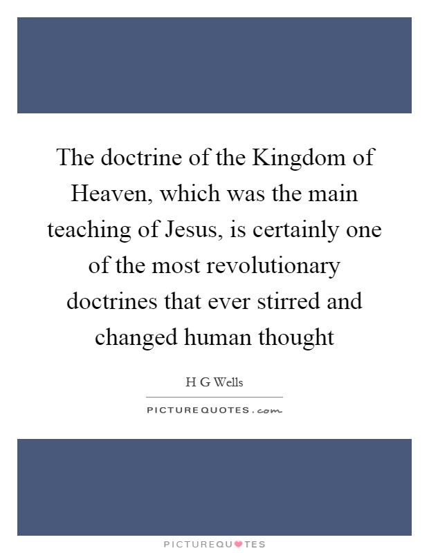 The doctrine of the Kingdom of Heaven, which was the main teaching of Jesus, is certainly one of the most revolutionary doctrines that ever stirred and changed human thought Picture Quote #1