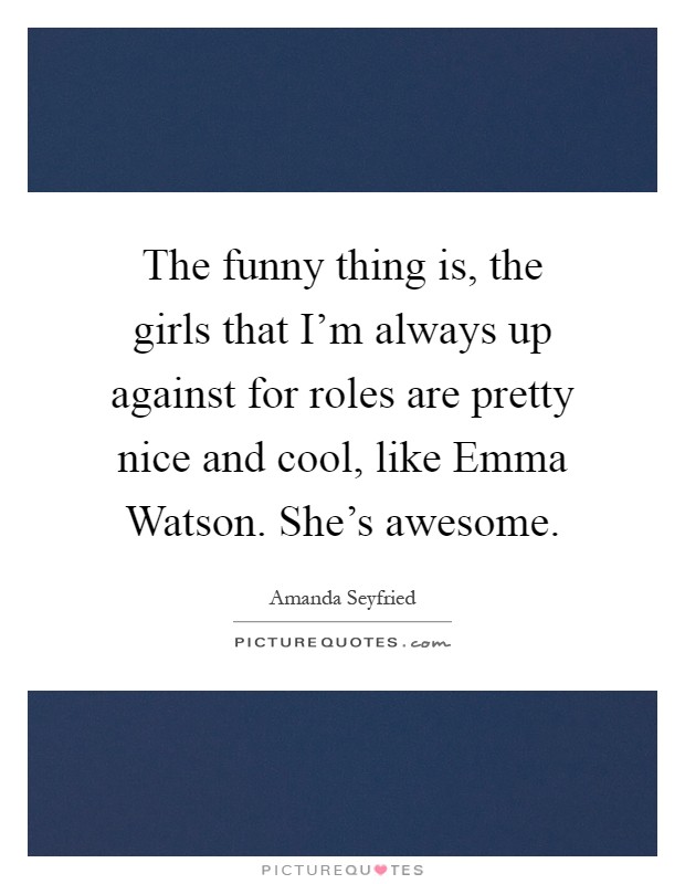 The funny thing is, the girls that I’m always up against for roles are pretty nice and cool, like Emma Watson. She’s awesome Picture Quote #1