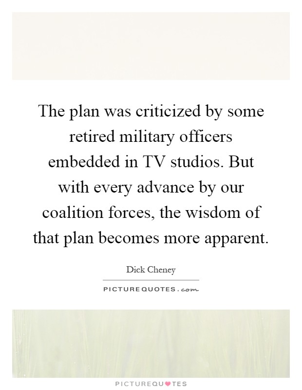 The plan was criticized by some retired military officers embedded in TV studios. But with every advance by our coalition forces, the wisdom of that plan becomes more apparent Picture Quote #1