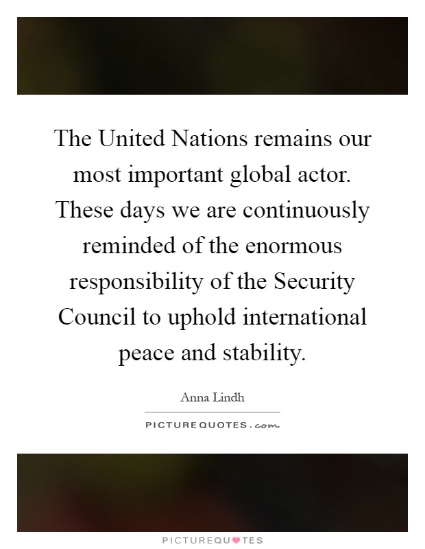 The United Nations remains our most important global actor. These days we are continuously reminded of the enormous responsibility of the Security Council to uphold international peace and stability Picture Quote #1