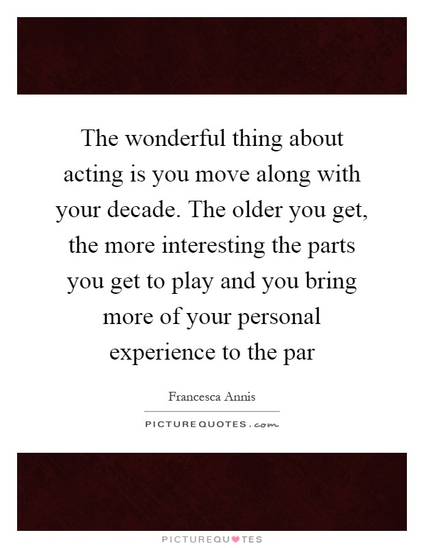 The wonderful thing about acting is you move along with your decade. The older you get, the more interesting the parts you get to play and you bring more of your personal experience to the par Picture Quote #1